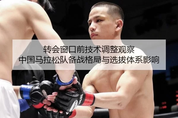 转会窗口前技术调整观察 中国马拉松队备战格局与选拔体系影响